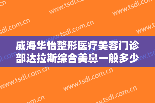 威海华怡整形医疗美容门诊部达拉斯综合美鼻一般多少费用?有哪些优势?