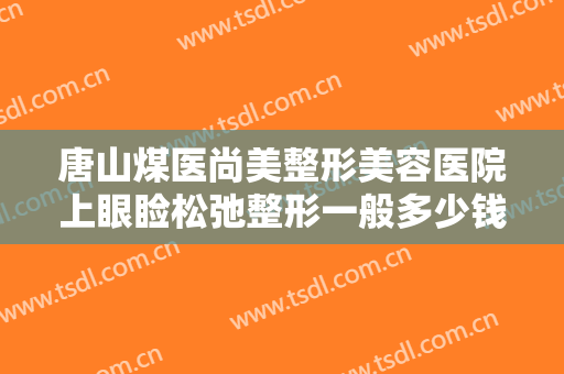 唐山煤医尚美整形美容医院上眼睑松弛整形一般多少钱?需要多久恢复?
