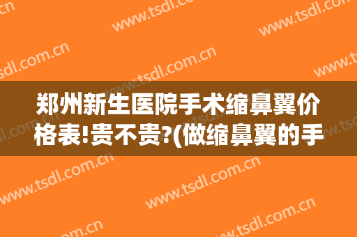 郑州新生医院手术缩鼻翼价格表!贵不贵?(做缩鼻翼的手术多少钱)