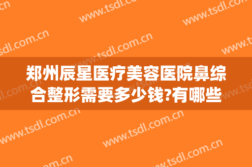 郑州辰星医疗美容医院鼻综合整形需要多少钱?有哪些优势?(河南郑州星都整形医院)