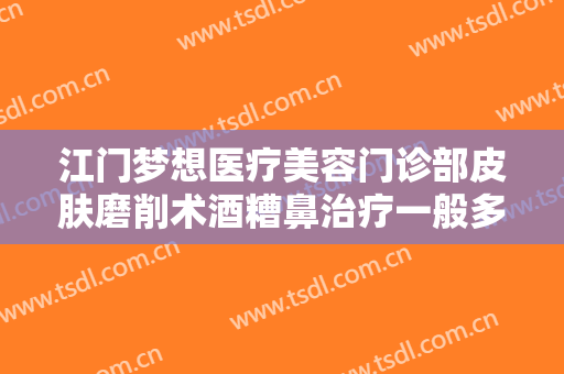 江门梦想医疗美容门诊部皮肤磨削术酒糟鼻治疗一般多少钱?可靠吗?