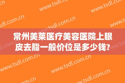 常州美莱医疗美容医院上眼皮去脂一般价位是多少钱?多长时间恢复?(微创眼皮抽脂多少钱)