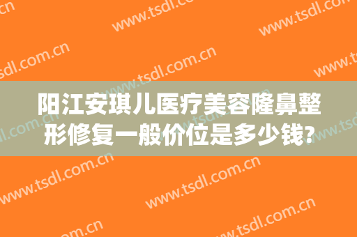 阳江安琪儿医疗美容隆鼻整形修复一般价位是多少钱?效果怎么样?(好隆鼻整形医院)