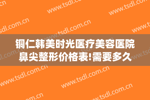 铜仁韩美时光医疗美容医院鼻尖整形价格表!需要多久恢复?(铜仁韩美整形美容医院电话)