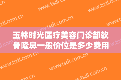 玉林时光医疗美容门诊部软骨隆鼻一般价位是多少费用?怎么样?(玉林时光整形医院怎么样)