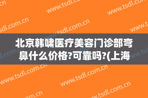 北京韩啸医疗美容门诊部弯鼻什么价格?可靠吗?(上海韩啸医疗美容门诊部)