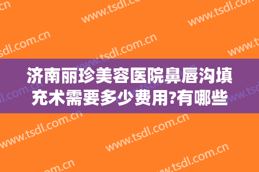 济南丽珍美容医院鼻唇沟填充术需要多少费用?有哪些优势?(鼻沟填充多少钱)