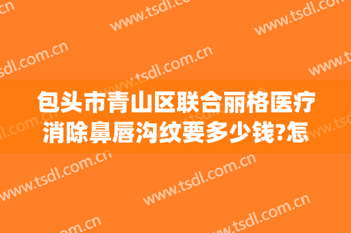 包头市青山区联合丽格医疗消除鼻唇沟纹要多少钱?怎么样?(包头联合丽格整形医院怎么样)