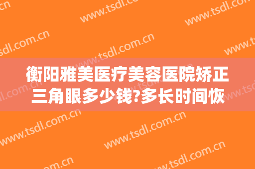 衡阳雅美医疗美容医院矫正三角眼多少钱?多长时间恢复?(衡阳雅美整形医院电话地址)