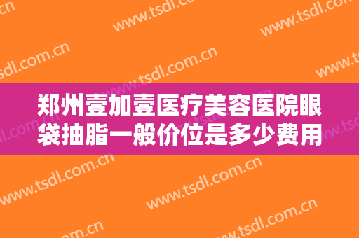 郑州壹加壹医疗美容医院眼袋抽脂一般价位是多少费用?多长时间恢复?