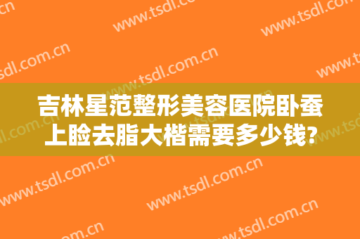 吉林星范整形美容医院卧蚕上睑去脂大楷需要多少钱?效果怎么样?