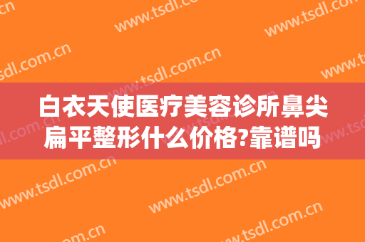 白衣天使医疗美容诊所鼻尖扁平整形什么价格?靠谱吗?(天使整形医院)