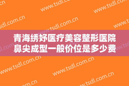 青海绣妤医疗美容整形医院鼻尖成型一般价位是多少费用?好不好?