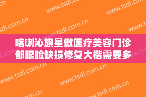 喀喇沁旗星傲医疗美容门诊部眼睑缺损修复大楷需要多少费用?可靠吗?