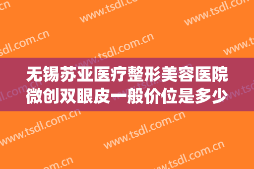 无锡苏亚医疗整形美容医院微创双眼皮一般价位是多少费用?靠谱吗?(江苏无锡整形医院哪家好)