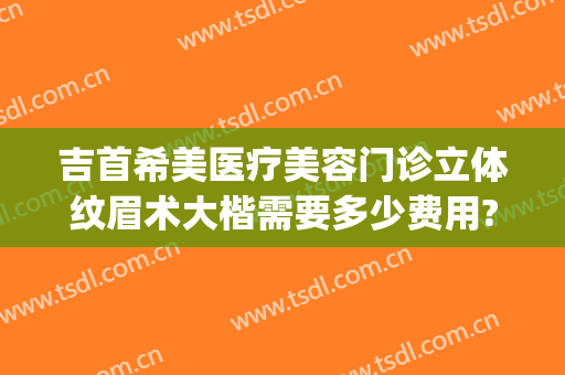 吉首希美医疗美容门诊立体纹眉术大楷需要多少费用?靠谱吗?(吉首希美整形医院电话)