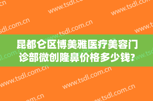 昆都仑区博美雅医疗美容门诊部微创隆鼻价格多少钱?贵不贵?(昆明博美医疗美容门诊部在哪里)