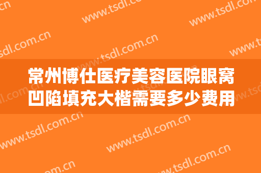 常州博仕医疗美容医院眼窝凹陷填充大楷需要多少费用?贵不贵?(常州博仕整形美容医院)
