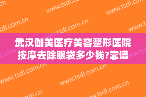 武汉伽美医疗美容整形医院按摩去除眼袋多少钱?靠谱吗?(武汉伽美医疗美容医院怎么样)