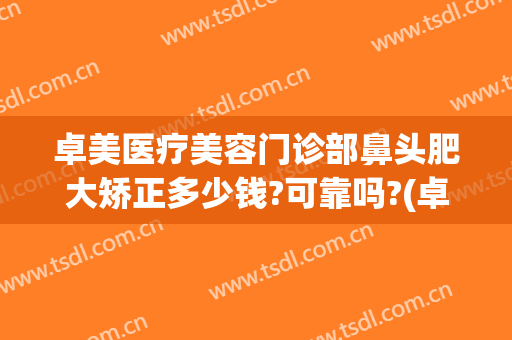 卓美医疗美容门诊部鼻头肥大矫正多少钱?可靠吗?(卓美整形医院怎么样)