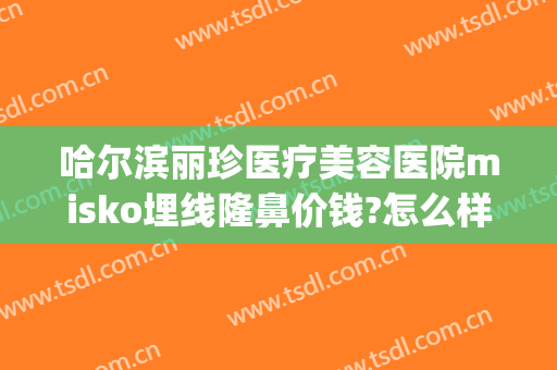 哈尔滨丽珍医疗美容医院misko埋线隆鼻价钱?怎么样?(哈尔滨丽珍美容医院正规吗)