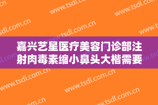嘉兴艺星医疗美容门诊部注射肉毒素缩小鼻头大楷需要多少钱?效果怎么样?