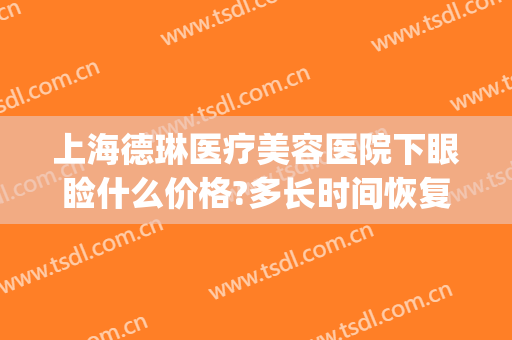 上海德琳医疗美容医院下眼睑什么价格?多长时间恢复?(上海德琳医疗美容医院在哪里)