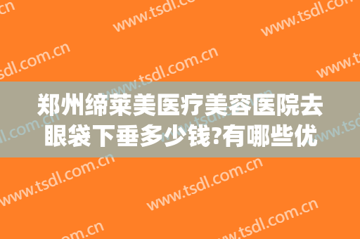 郑州缔莱美医疗美容医院去眼袋下垂多少钱?有哪些优势?(郑州做眼睑下垂手术好的医院)