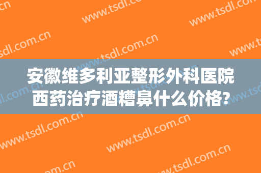 安徽维多利亚整形外科医院西药治疗酒糟鼻什么价格?需要多久恢复?(盐酸多西环素治疗酒糟鼻)