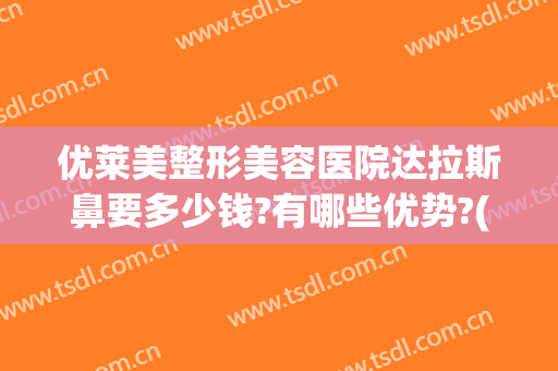 优莱美整形美容医院达拉斯鼻要多少钱?有哪些优势?(达拉斯全鼻整形多少钱)