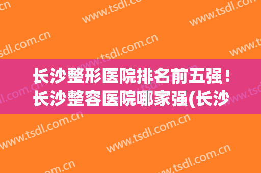 长沙整形医院排名前五强！长沙整容医院哪家强(长沙 整容医院排名)