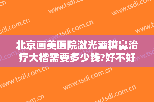 北京画美医院激光酒糟鼻治疗大楷需要多少钱?好不好?