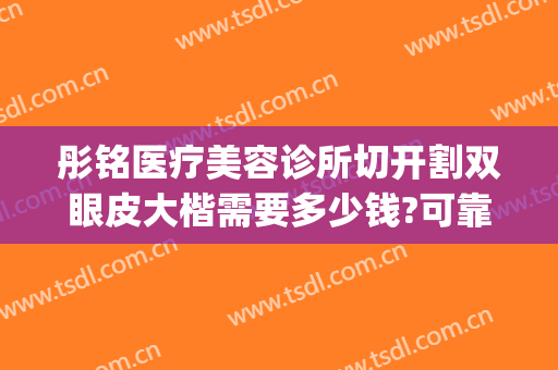 彤铭医疗美容诊所切开割双眼皮大楷需要多少钱?可靠吗?(彤铭整形医院)