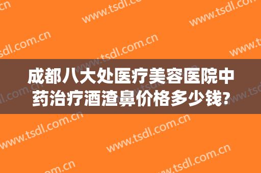 成都八大处医疗美容医院中药治疗酒渣鼻价格多少钱?怎么样?(哪个医院治疗酒渣鼻好)