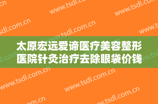 太原宏远爱谛医疗美容整形医院针灸治疗去除眼袋价钱?需要多久恢复?