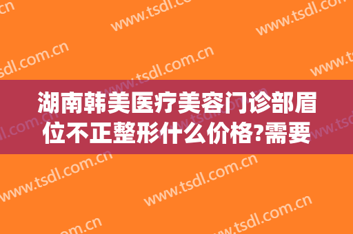 湖南韩美医疗美容门诊部眉位不正整形什么价格?需要多久恢复?(韩美医院美容整形)