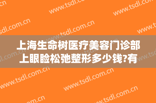 上海生命树医疗美容门诊部上眼睑松弛整形多少钱?有哪些优势?(上海眼部整形医生推荐)