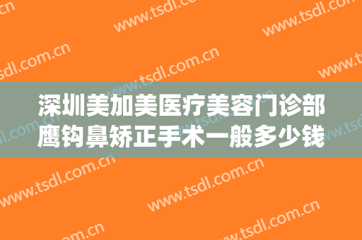深圳美加美医疗美容门诊部鹰钩鼻矫正手术一般多少钱?效果怎么样?(整形鹰钩鼻)