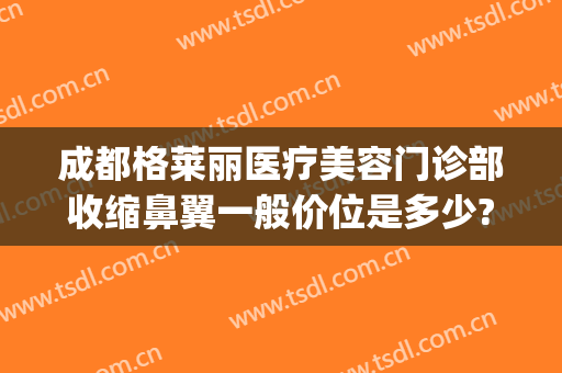 成都格莱丽医疗美容门诊部收缩鼻翼一般价位是多少?可靠吗?(成都格莱丽整形美容)