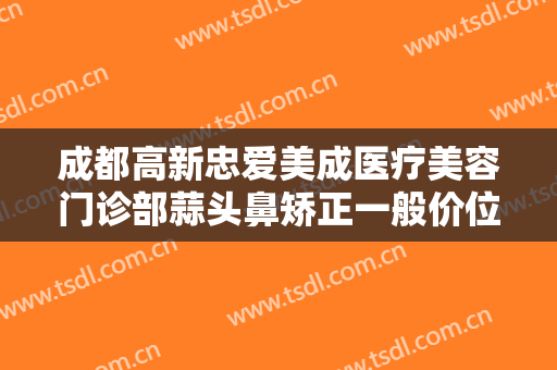 成都高新忠爱美成医疗美容门诊部蒜头鼻矫正一般价位是多少钱?好不好?