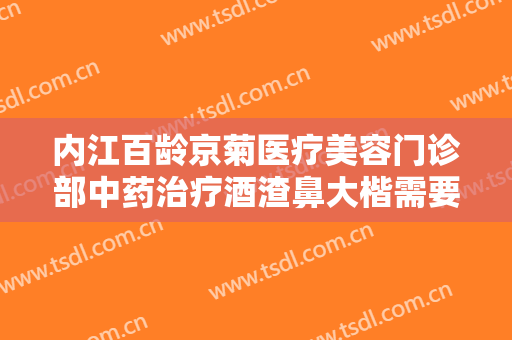 内江百龄京菊医疗美容门诊部中药治疗酒渣鼻大楷需要多少费用?靠谱吗?