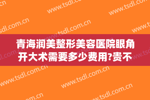 青海润美整形美容医院眼角开大术需要多少费用?贵不贵?(美容院割双眼皮多少钱)