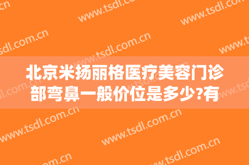 北京米扬丽格医疗美容门诊部弯鼻一般价位是多少?有哪些优势?(面部除皱整形哪家医院好)
