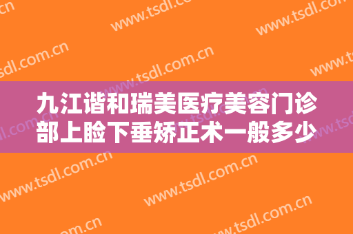 九江谐和瑞美医疗美容门诊部上睑下垂矫正术一般多少钱?效果怎么样?