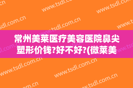 常州美莱医疗美容医院鼻尖塑形价钱?好不好?(微莱美整形美容医院)