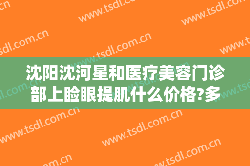 沈阳沈河星和医疗美容门诊部上睑眼提肌什么价格?多长时间恢复?(沈阳星美医疗美容门诊部)