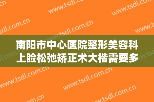 南阳市中心医院整形美容科上睑松弛矫正术大楷需要多少钱?贵不贵?(南阳规模最大的整形美容医院)