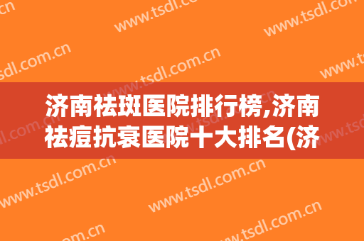 济南祛斑医院排行榜,济南祛痘抗衰医院十大排名(济南专业祛痘哪家好)