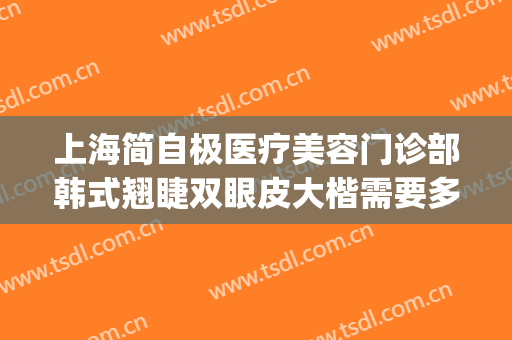 上海简自极医疗美容门诊部韩式翘睫双眼皮大楷需要多少钱?靠谱吗?(上海简自极医疗美容门诊部有限责任公司)