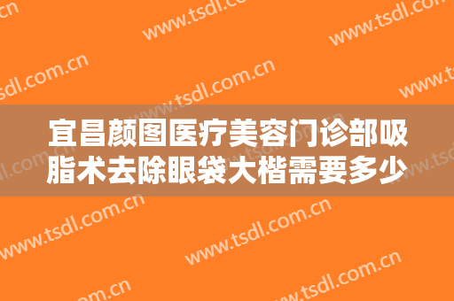 宜昌颜图医疗美容门诊部吸脂术去除眼袋大楷需要多少费用?多长时间恢复?